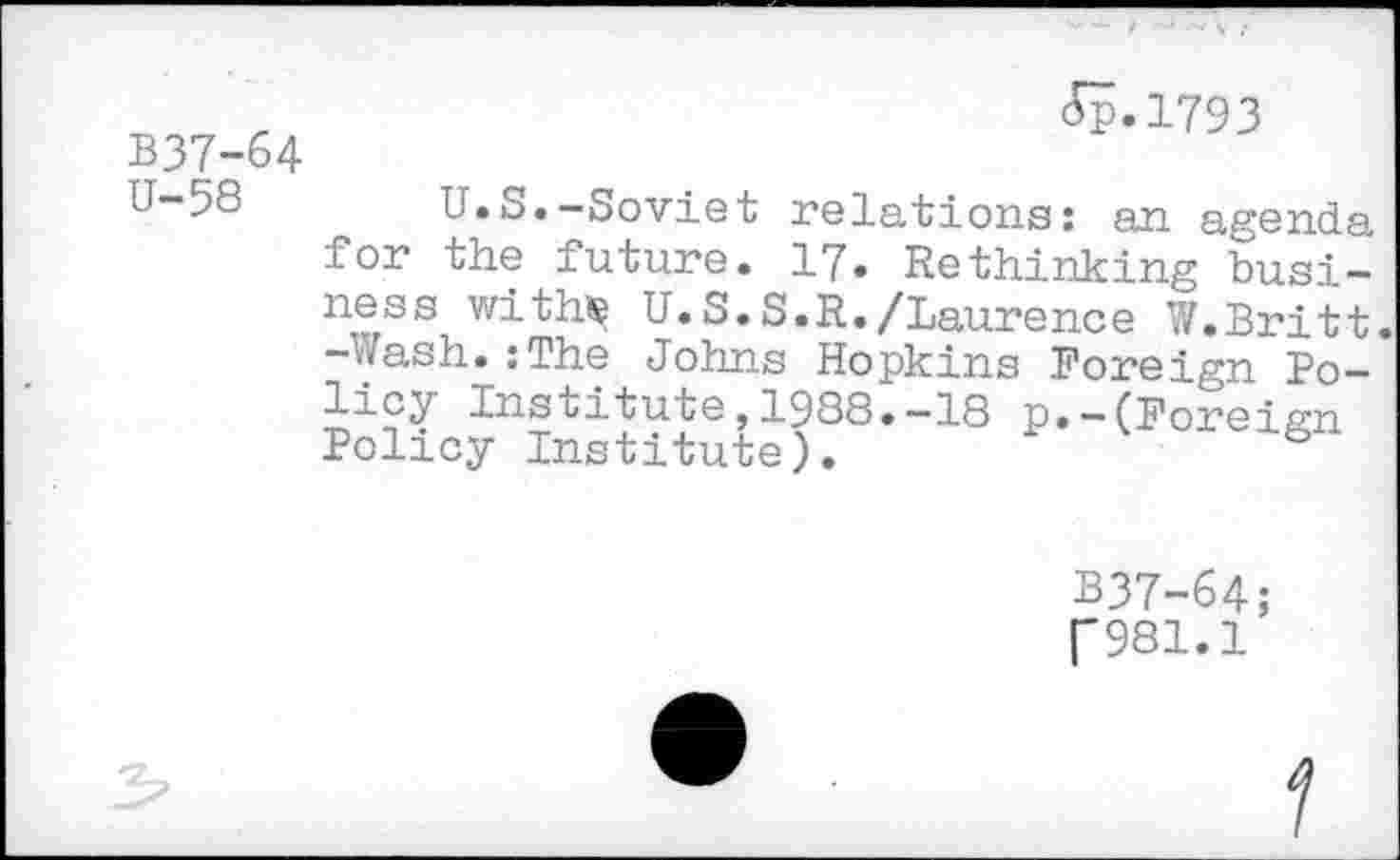 ﻿B37-64 U-58
Jp.1793
U.S.—Soviet relations: an agenda for the future. 17. Rethinking business withç U.S.S.R./Laurence W.Britt. -Wash.:The Johns Hopkins Foreign Policy Institute,1988.-18 p.-(Foreign Policy Institute).
B37-64;
("981.1